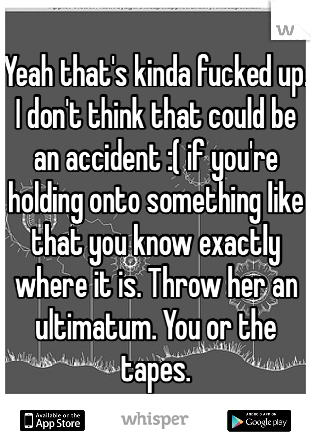 Yeah that's kinda fucked up. I don't think that could be an accident :( if you're holding onto something like that you know exactly where it is. Throw her an ultimatum. You or the tapes. 
