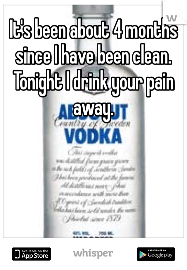 It's been about 4 months since I have been clean. Tonight I drink your pain away. 
