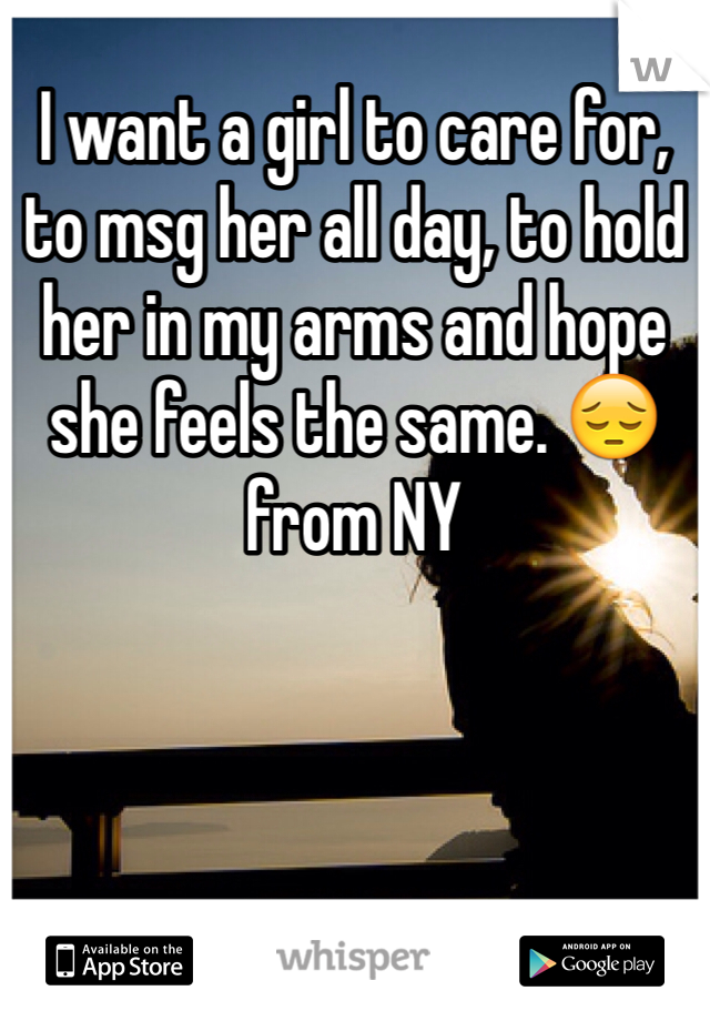 I want a girl to care for, to msg her all day, to hold her in my arms and hope she feels the same. 😔 from NY