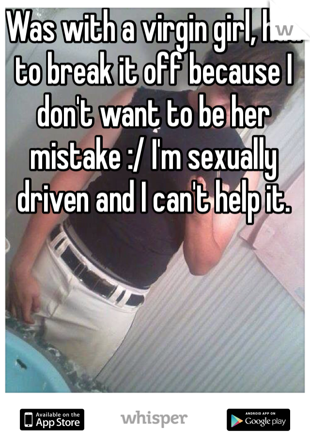 Was with a virgin girl, had to break it off because I don't want to be her mistake :/ I'm sexually driven and I can't help it.