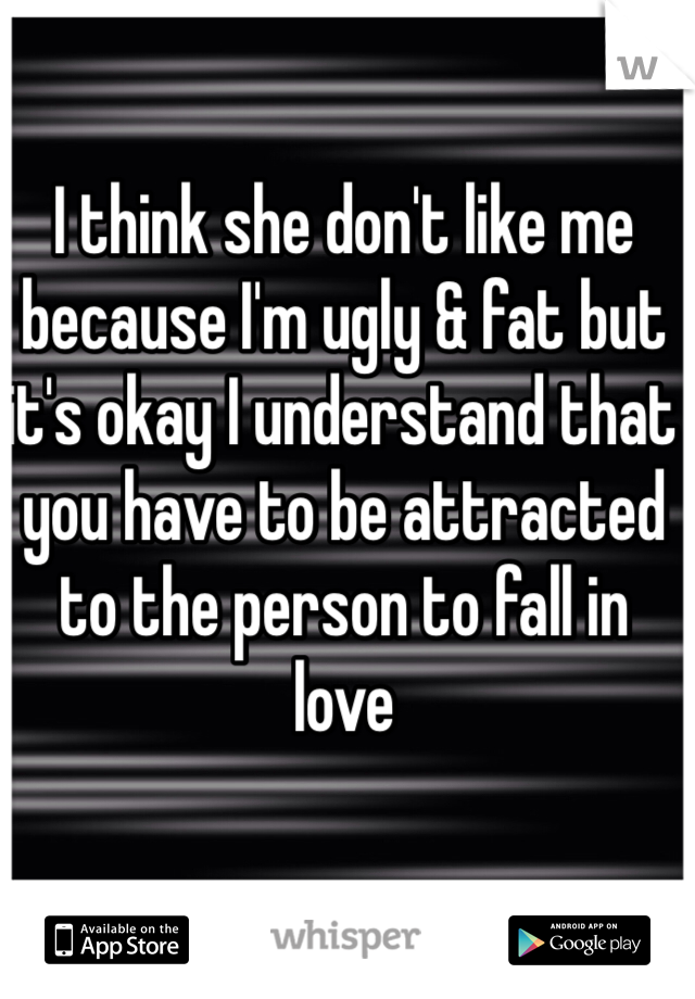 I think she don't like me because I'm ugly & fat but it's okay I understand that you have to be attracted to the person to fall in love
