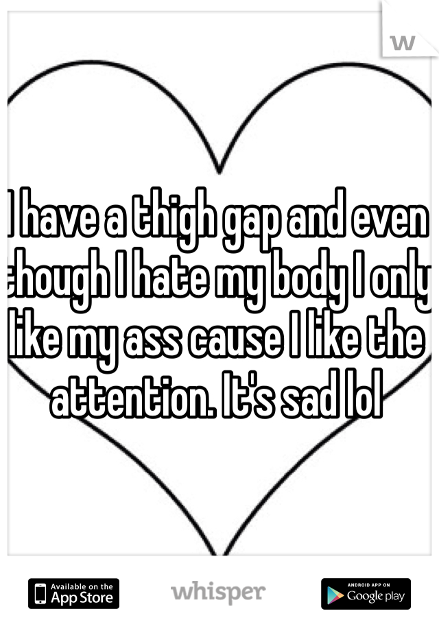 I have a thigh gap and even though I hate my body I only like my ass cause I like the attention. It's sad lol
