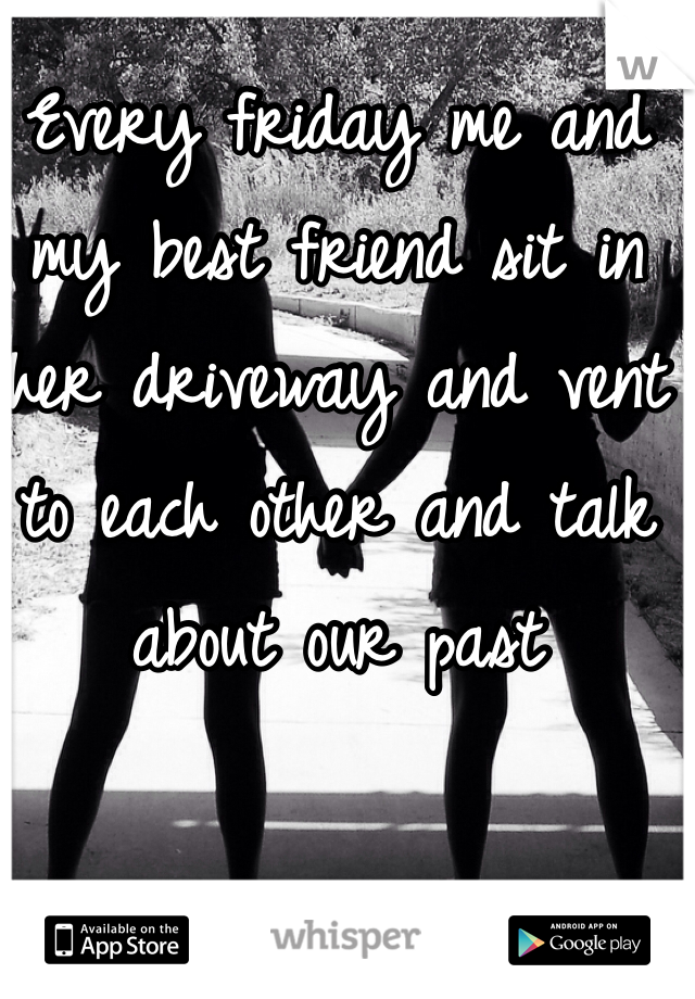 Every friday me and my best friend sit in her driveway and vent to each other and talk about our past