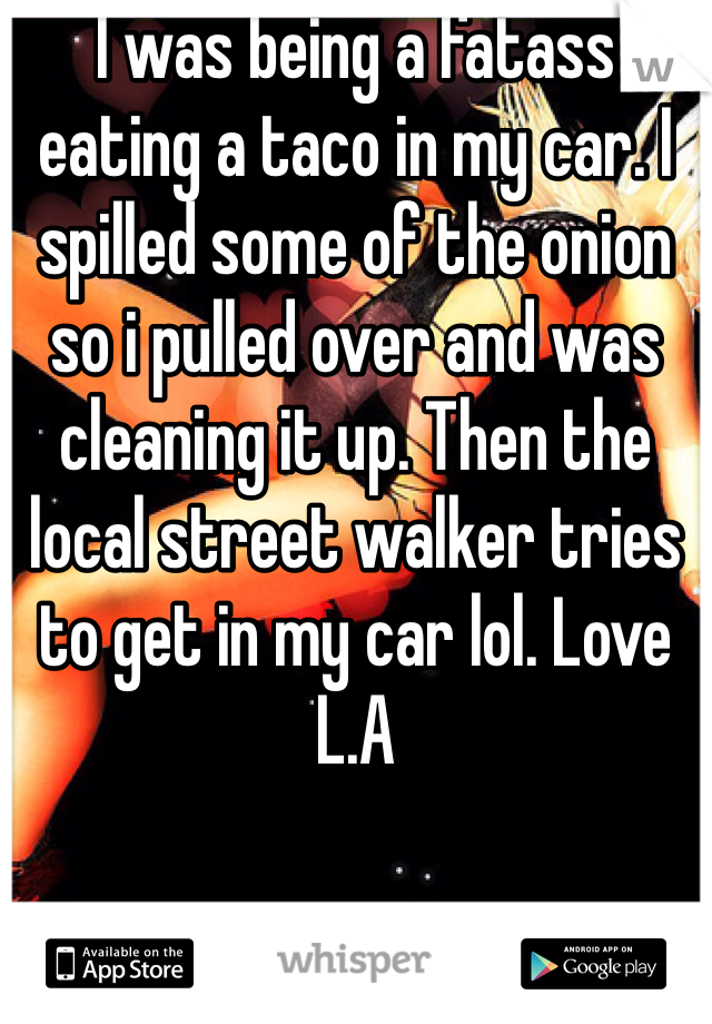 I was being a fatass eating a taco in my car. I spilled some of the onion so i pulled over and was cleaning it up. Then the local street walker tries to get in my car lol. Love L.A