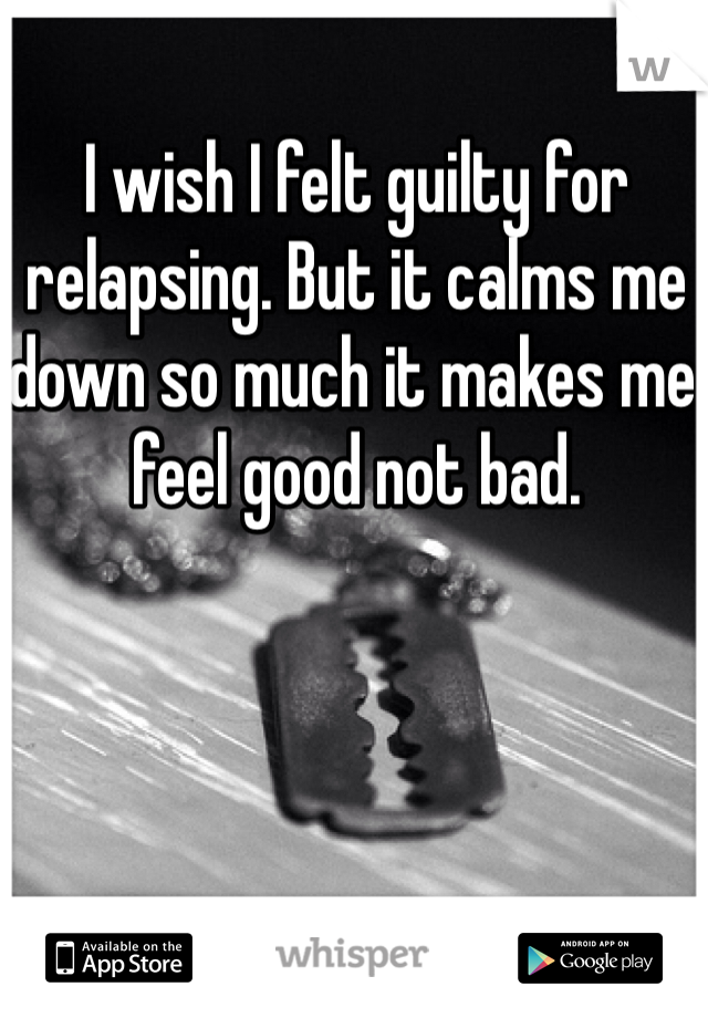 I wish I felt guilty for relapsing. But it calms me down so much it makes me feel good not bad.