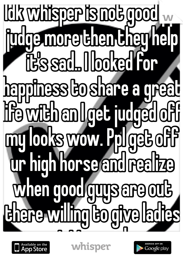 Idk whisper is not good ppl judge more then they help it's sad.. I looked for happiness to share a great life with an I get judged off my looks wow. Ppl get off ur high horse and realize when good guys are out there willing to give ladies a great time and more.
