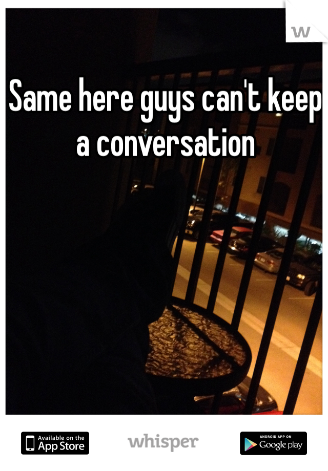 Same here guys can't keep a conversation 