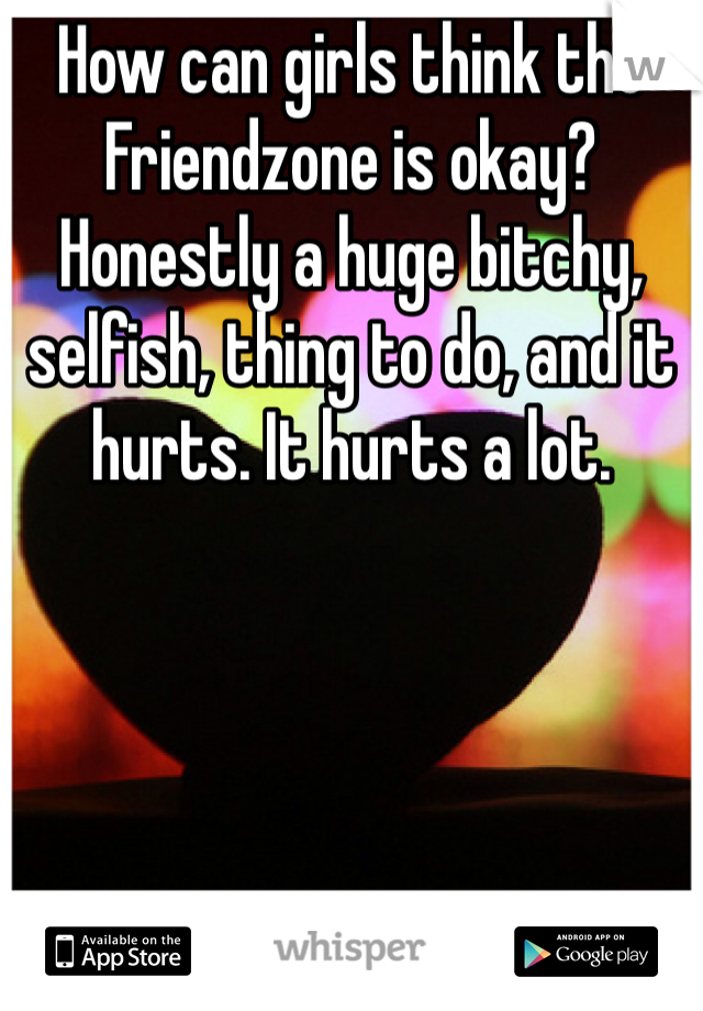 How can girls think the Friendzone is okay? Honestly a huge bitchy, selfish, thing to do, and it hurts. It hurts a lot.