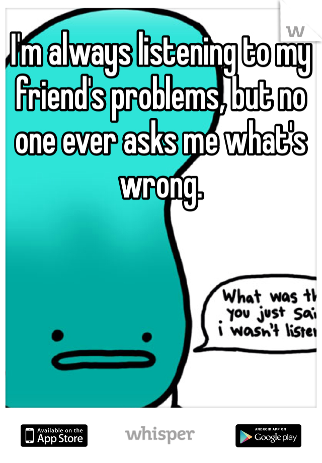 I'm always listening to my friend's problems, but no one ever asks me what's wrong. 