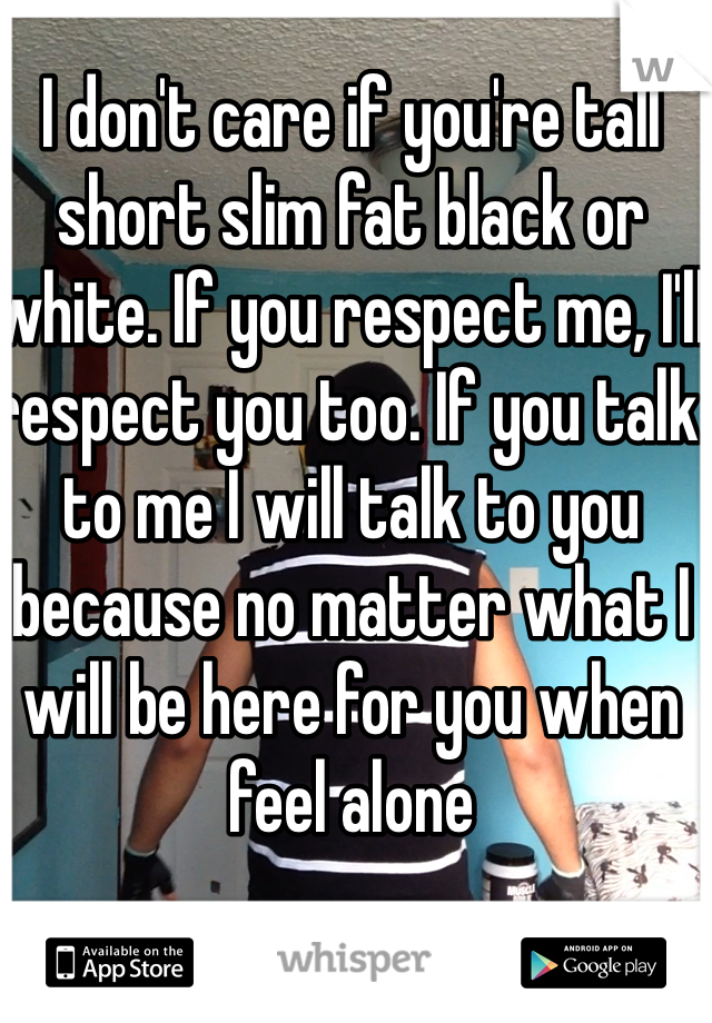 I don't care if you're tall short slim fat black or white. If you respect me, I'll respect you too. If you talk to me I will talk to you because no matter what I will be here for you when feel alone  
