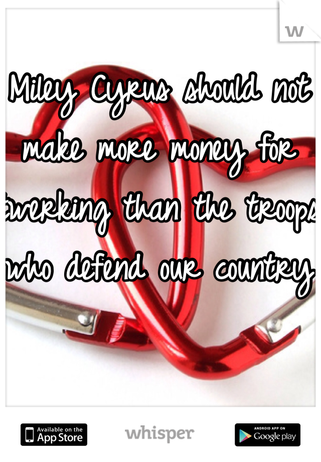 Miley Cyrus should not make more money for twerking than the troops who defend our country