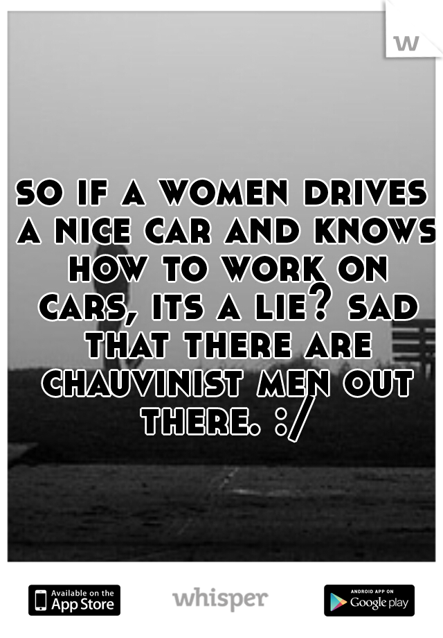so if a women drives a nice car and knows how to work on cars, its a lie? sad that there are chauvinist men out there. :/