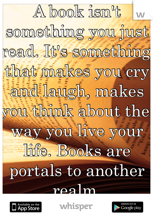 A book isn't something you just read. It's something that makes you cry and laugh, makes you think about the way you live your life. Books are portals to another realm.