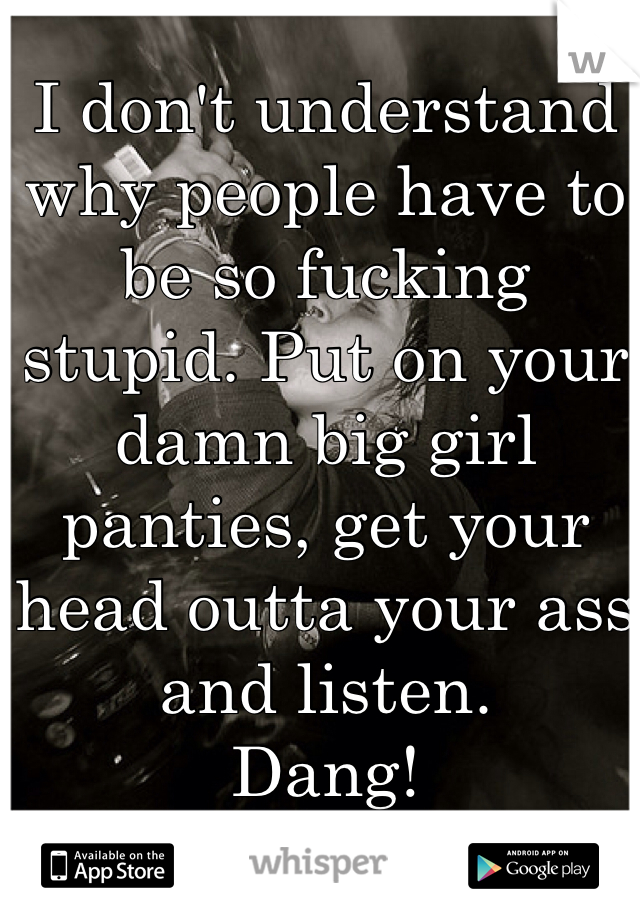 I don't understand why people have to be so fucking stupid. Put on your damn big girl panties, get your head outta your ass and listen.
Dang!