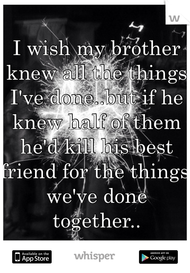 I wish my brother knew all the things I've done..but if he knew half of them he'd kill his best friend for the things we've done together..