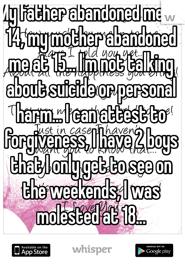 My father abandoned me at 14, my mother abandoned me at 15... I'm not talking about suicide or personal harm... I can attest to forgiveness, I have 2 boys that I only get to see on the weekends, I was molested at 18...