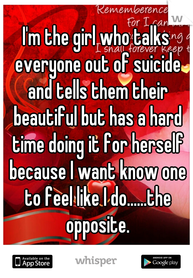 I'm the girl who talks everyone out of suicide and tells them their beautiful but has a hard time doing it for herself because I want know one to feel like I do......the opposite.