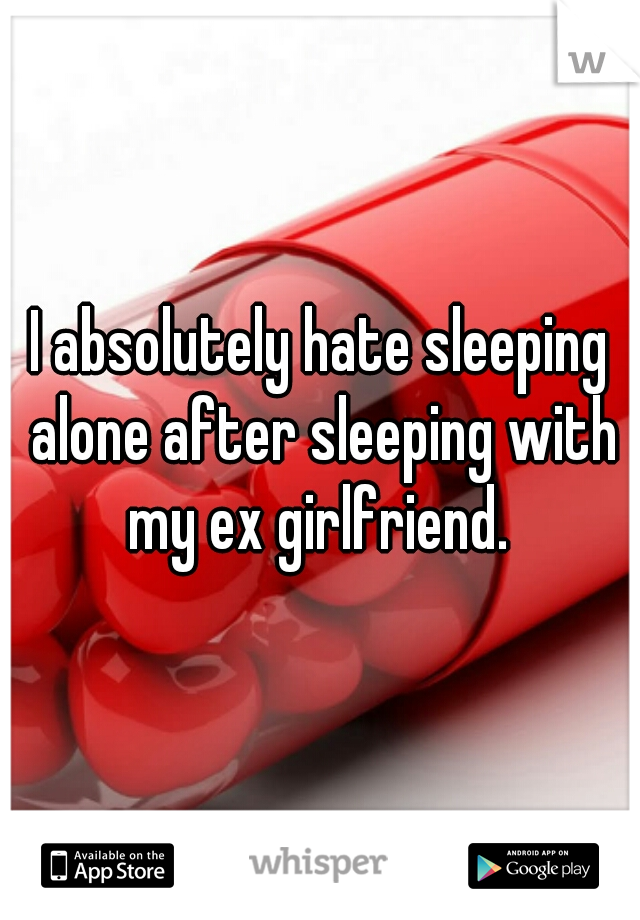 I absolutely hate sleeping alone after sleeping with my ex girlfriend. 