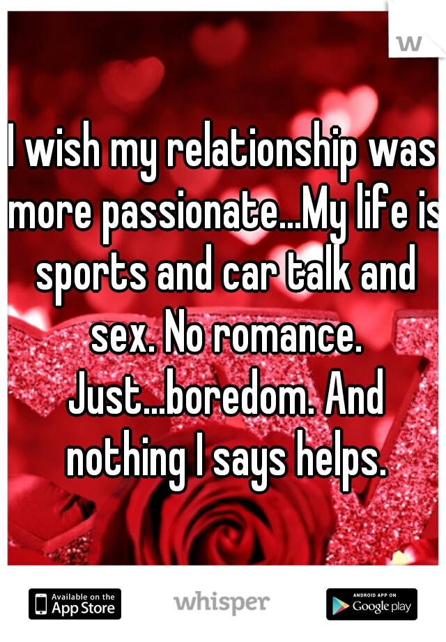 I wish my relationship was more passionate...My life is sports and car talk and sex. No romance. Just...boredom. And nothing I says helps.