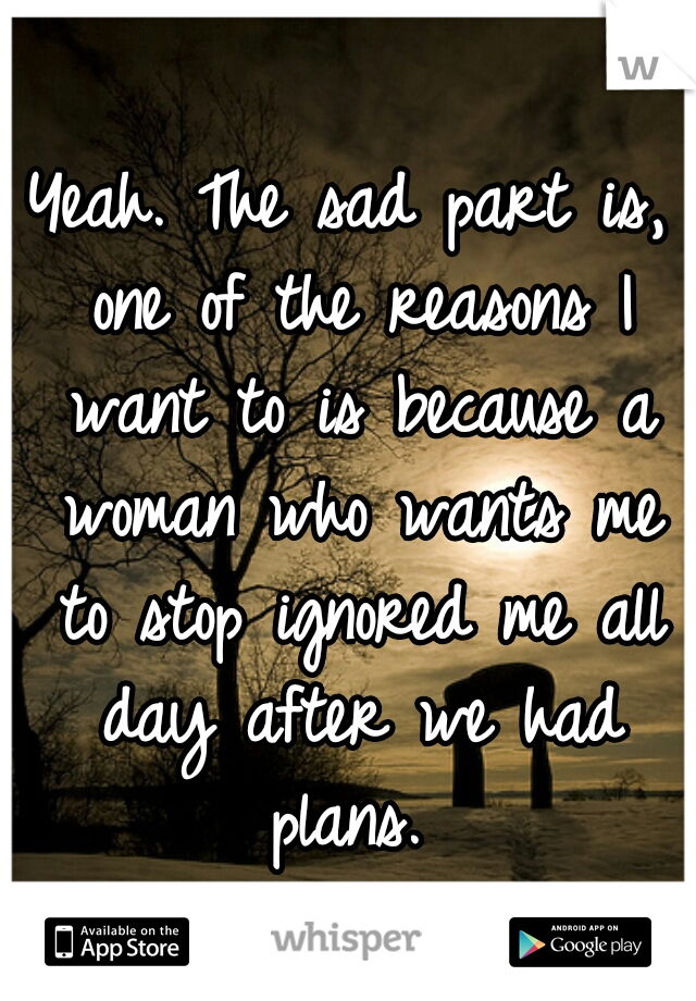Yeah. The sad part is, one of the reasons I want to is because a woman who wants me to stop ignored me all day after we had plans. 
