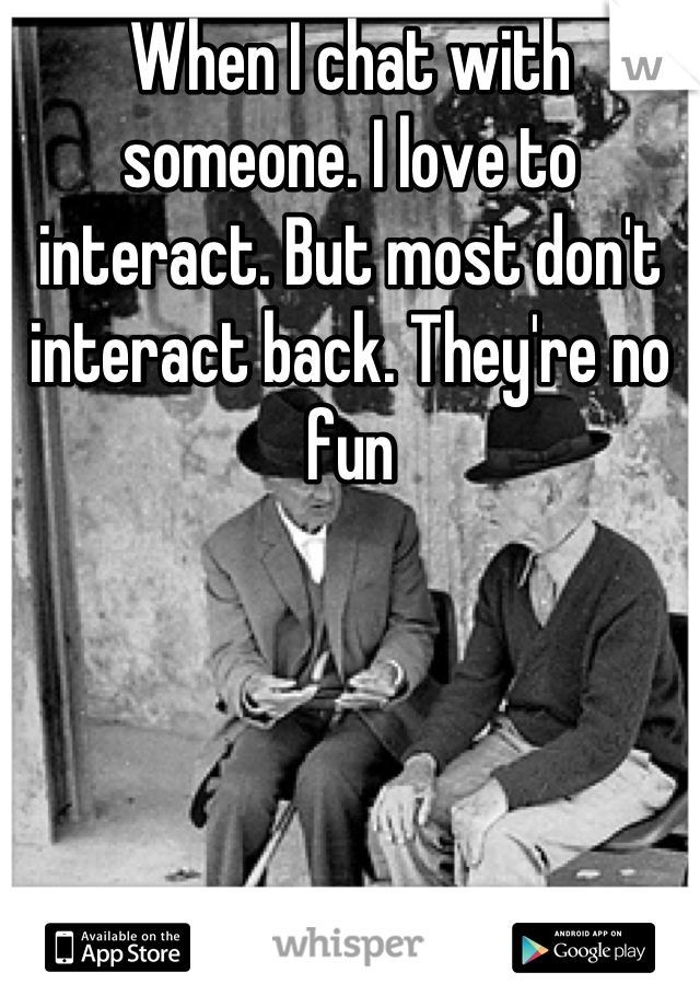 When I chat with someone. I love to interact. But most don't interact back. They're no fun