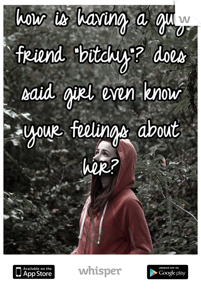 how is having a guy friend "bitchy"? does said girl even know your feelings about her?