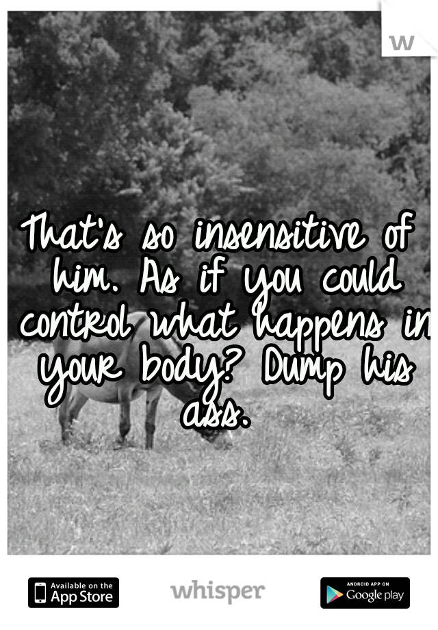 That's so insensitive of him. As if you could control what happens in your body? Dump his ass. 