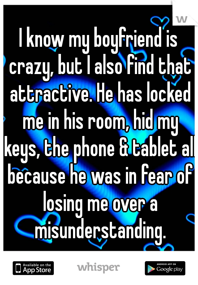 I know my boyfriend is crazy, but I also find that attractive. He has locked me in his room, hid my keys, the phone & tablet all because he was in fear of losing me over a misunderstanding.