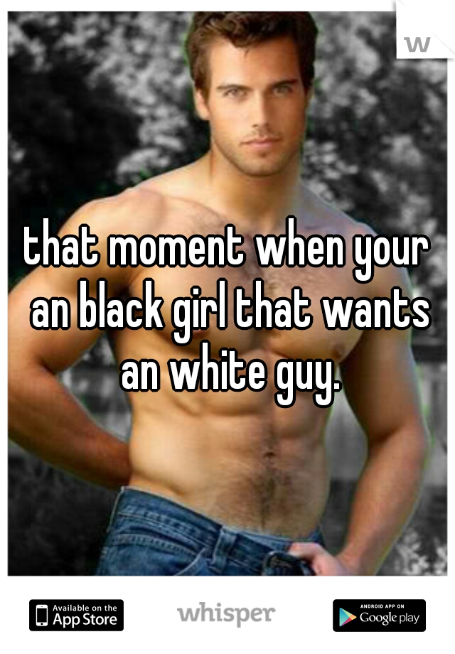 that moment when your an black girl that wants an white guy.