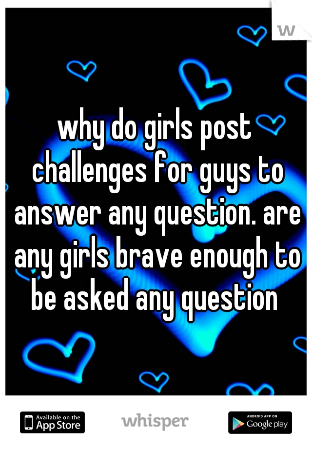 why do girls post challenges for guys to answer any question. are any girls brave enough to be asked any question 