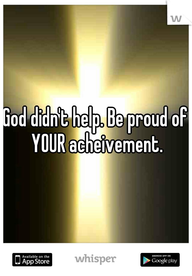 God didn't help. Be proud of YOUR acheivement.