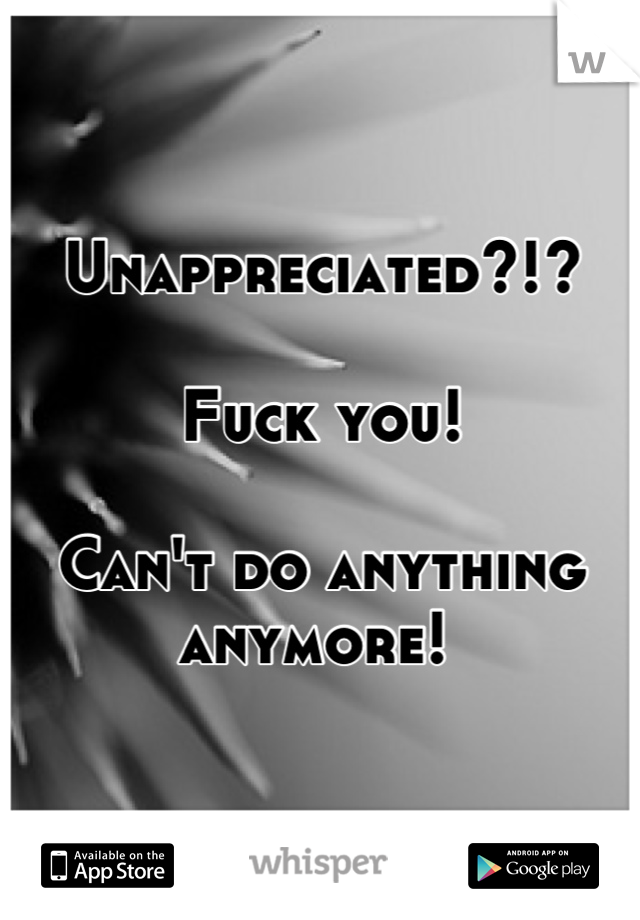 Unappreciated?!? 

Fuck you!

Can't do anything anymore! 