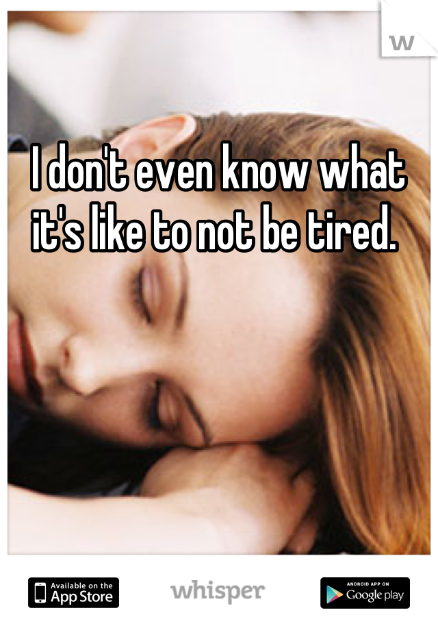 I don't even know what it's like to not be tired. 