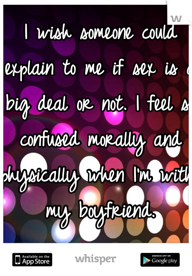 I wish someone could explain to me if sex is a big deal or not. I feel so confused morally and physically when I'm with my boyfriend. 
