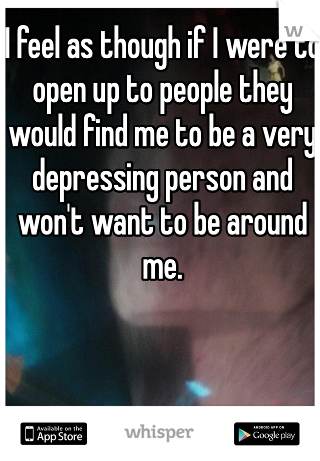 I feel as though if I were to open up to people they would find me to be a very depressing person and won't want to be around me. 