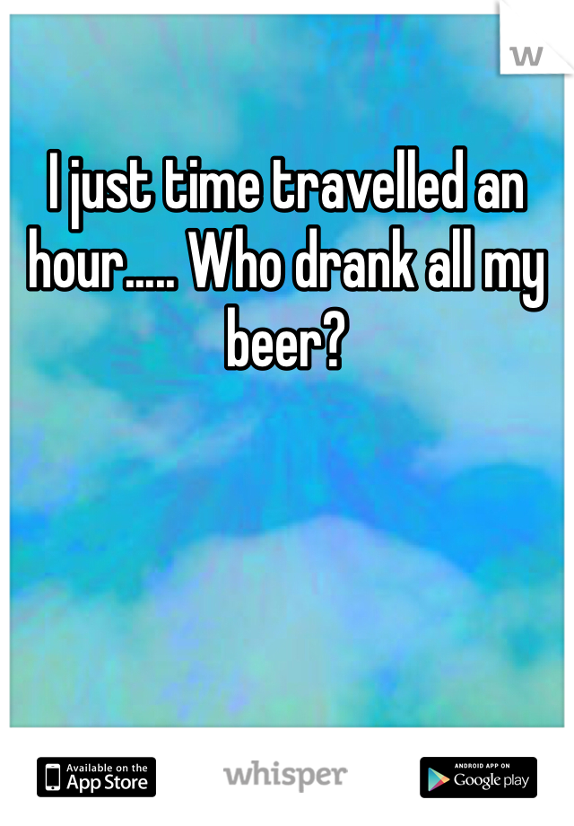I just time travelled an hour..... Who drank all my beer?