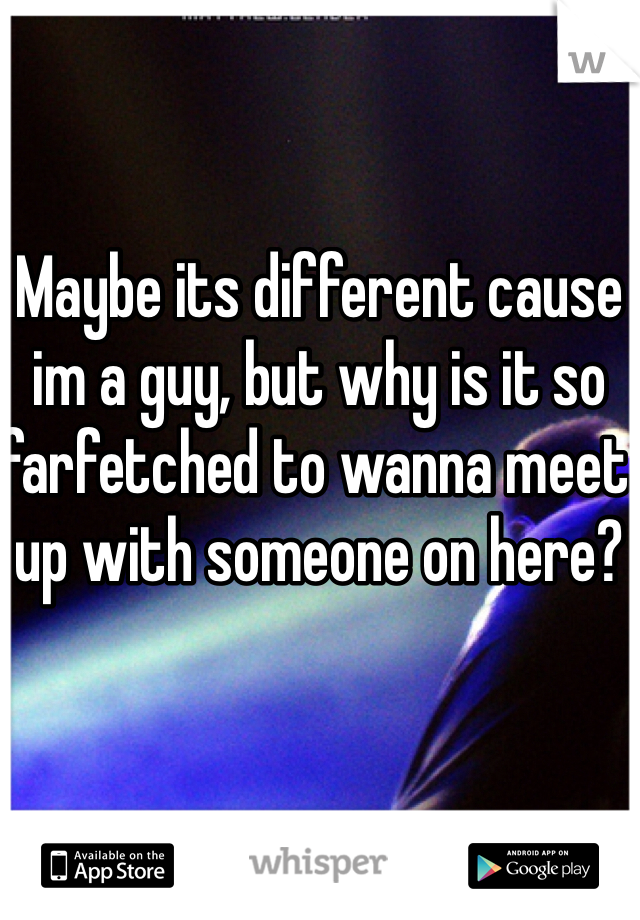 Maybe its different cause im a guy, but why is it so farfetched to wanna meet up with someone on here?