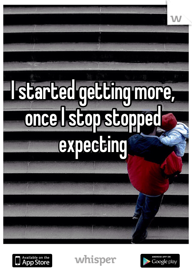 I started getting more, once I stop stopped expecting 