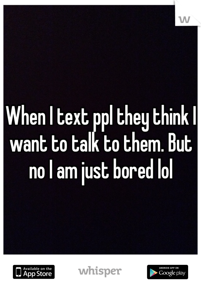 When I text ppl they think I want to talk to them. But no I am just bored lol