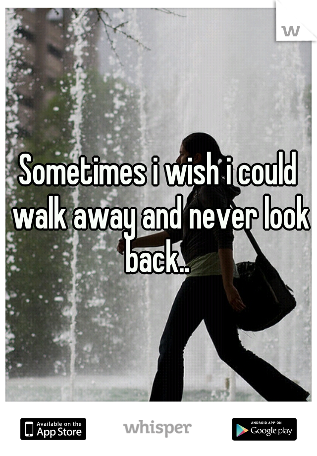 Sometimes i wish i could walk away and never look back.. 