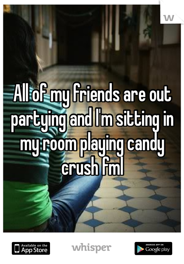 All of my friends are out partying and I'm sitting in my room playing candy crush fml
