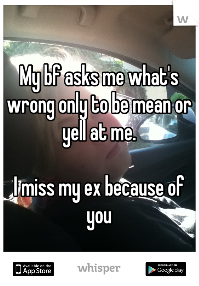 My bf asks me what's wrong only to be mean or yell at me.

I miss my ex because of you
