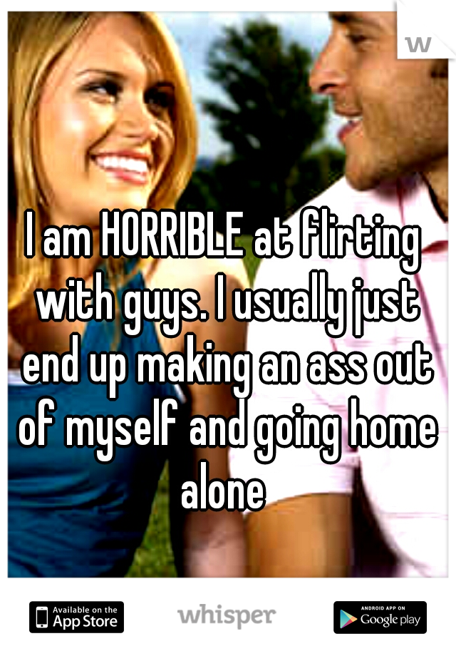 I am HORRIBLE at flirting with guys. I usually just end up making an ass out of myself and going home alone 