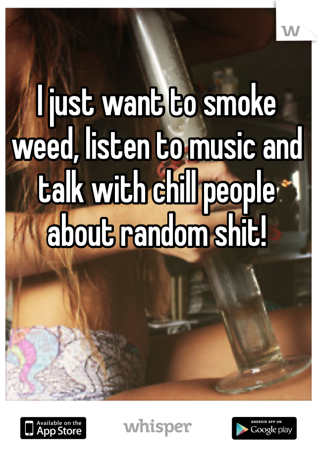 I just want to smoke weed, listen to music and talk with chill people about random shit! 