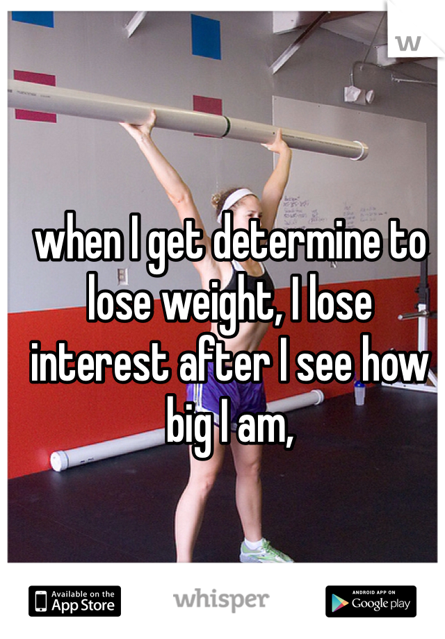 when I get determine to lose weight, I lose interest after I see how big I am, 