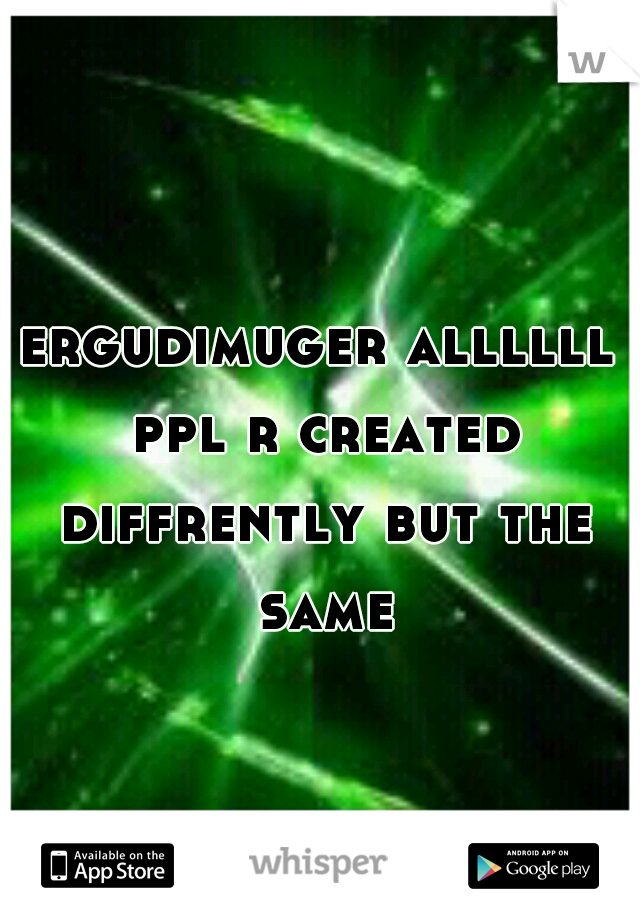 ergudimuger allllll ppl r created diffrently but the same
