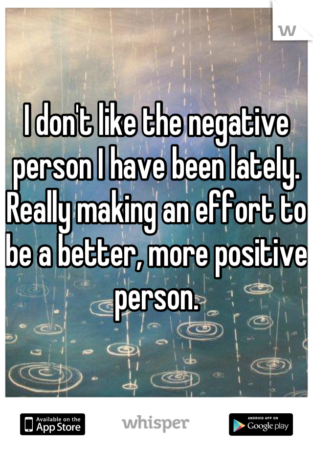 I don't like the negative person I have been lately. Really making an effort to be a better, more positive person.