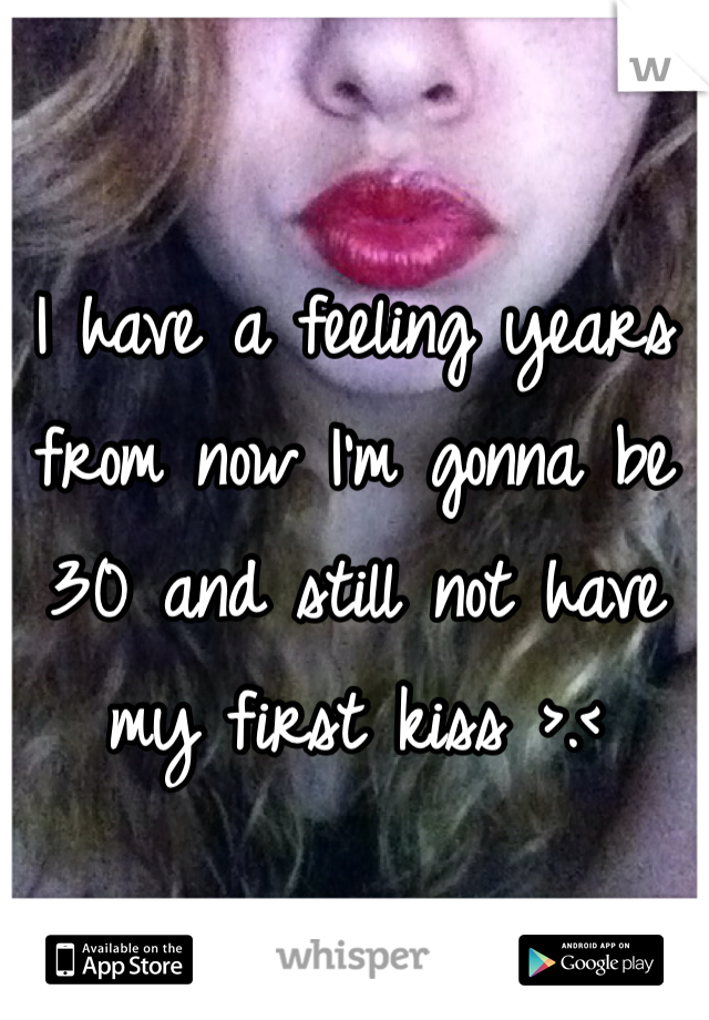 I have a feeling years from now I'm gonna be 30 and still not have my first kiss >.<