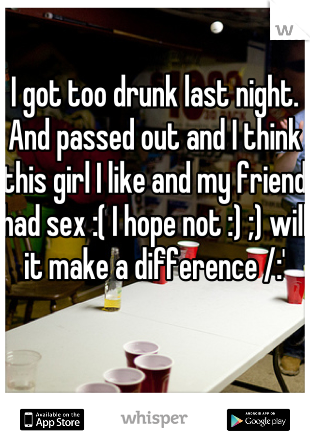 I got too drunk last night. And passed out and I think this girl I like and my friend had sex :( I hope not :) ;) will it make a difference /:' 