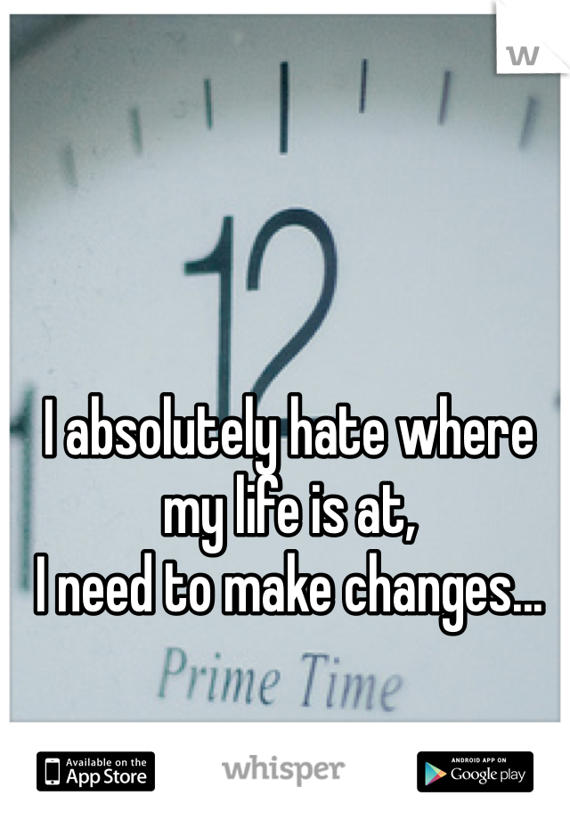 I absolutely hate where my life is at, 
I need to make changes...